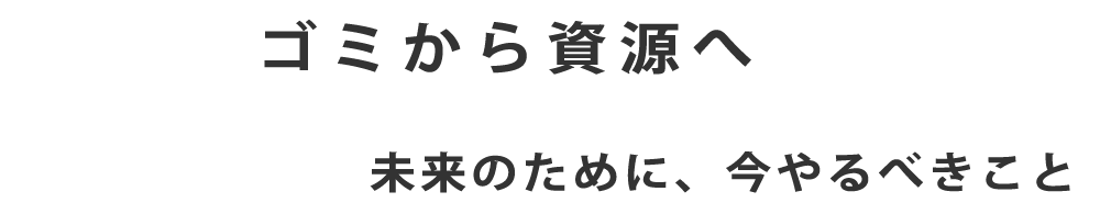 ゴミから資源へ　未来のために、今やるべきこと